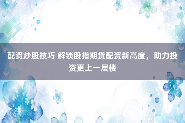 配资炒股技巧 解锁股指期货配资新高度，助力投资更上一层楼