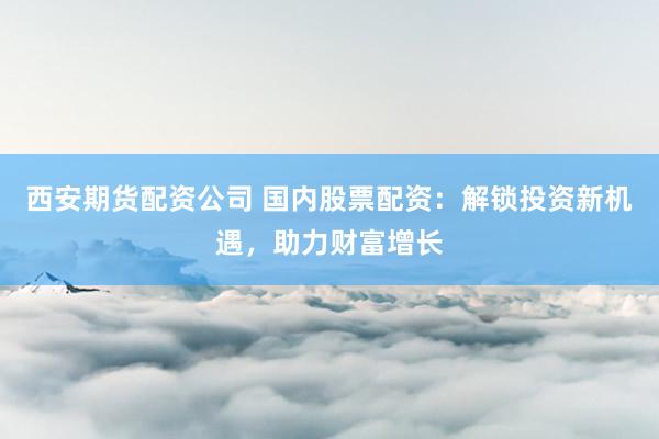 西安期货配资公司 国内股票配资：解锁投资新机遇，助力财富增长